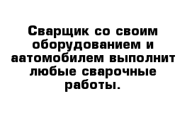 Сварщик со своим оборудованием и аатомобилем выполнит любые сварочные работы.